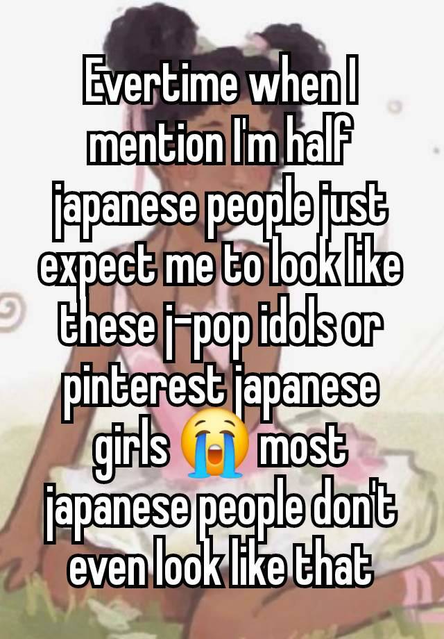 Evertime when I mention I'm half japanese people just expect me to look like these j-pop idols or pinterest japanese girls 😭 most japanese people don't even look like that