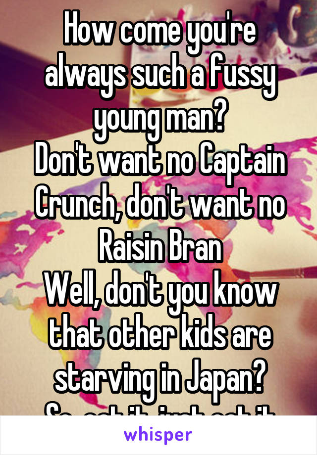 How come you're always such a fussy young man?
Don't want no Captain Crunch, don't want no Raisin Bran
Well, don't you know that other kids are starving in Japan?
So, eat it, just eat it