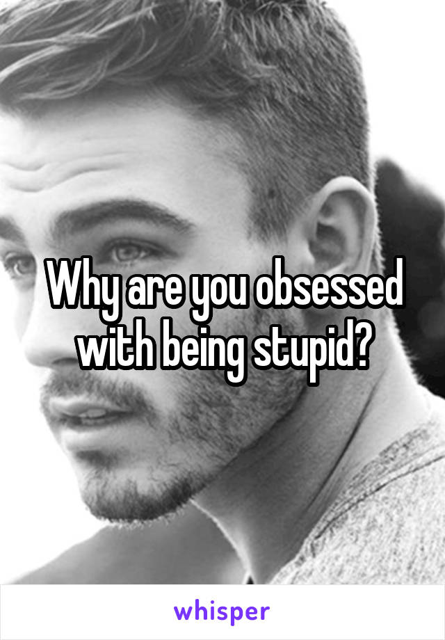 Why are you obsessed with being stupid?