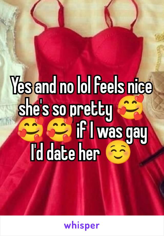 Yes and no lol feels nice she's so pretty 🥰🥰🥰 if I was gay I'd date her ☺️