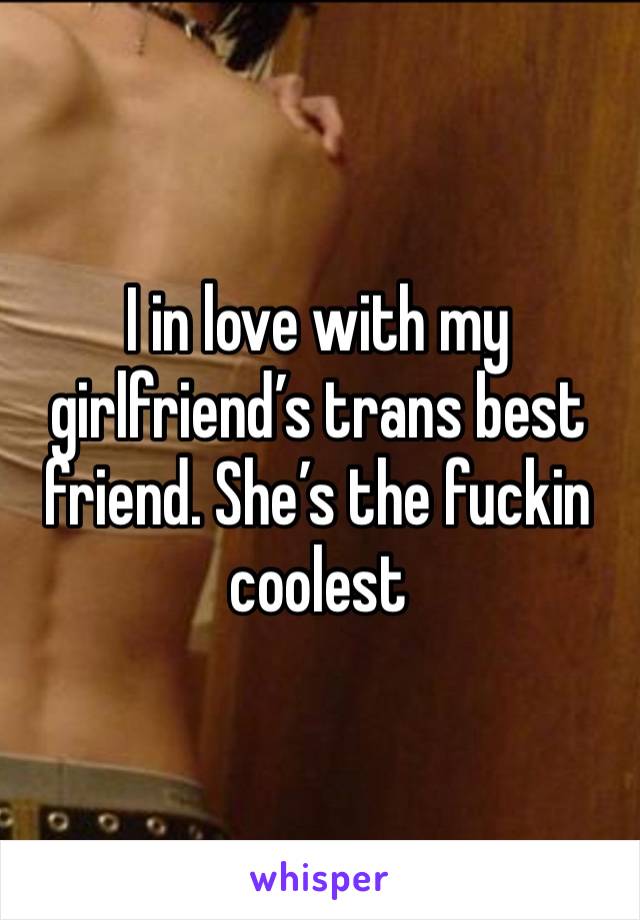 I in love with my girlfriend’s trans best friend. She’s the fuckin coolest 