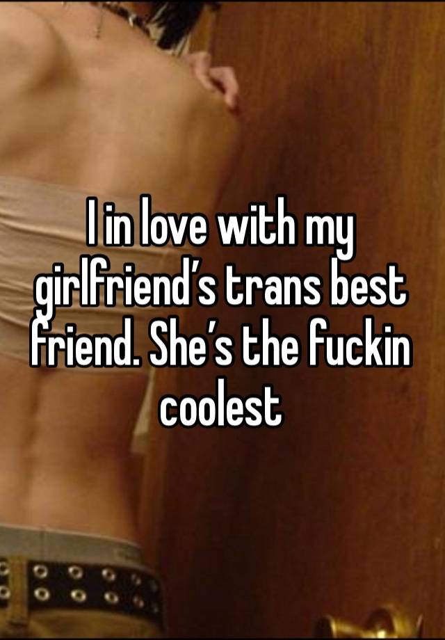 I in love with my girlfriend’s trans best friend. She’s the fuckin coolest 