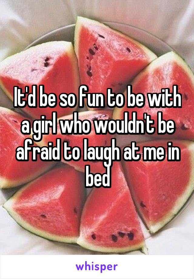 It'd be so fun to be with a girl who wouldn't be afraid to laugh at me in bed