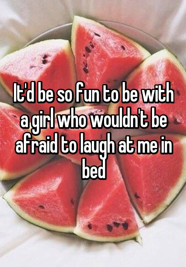 It'd be so fun to be with a girl who wouldn't be afraid to laugh at me in bed