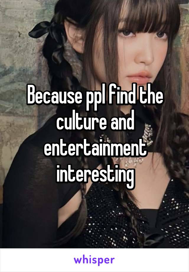 Because ppl find the culture and entertainment interesting