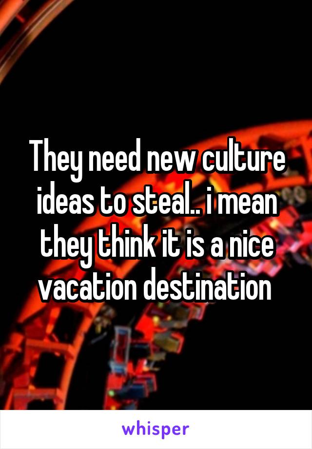 They need new culture ideas to steal.. i mean they think it is a nice vacation destination 