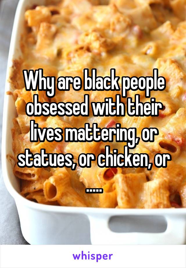 Why are black people obsessed with their lives mattering, or statues, or chicken, or .....