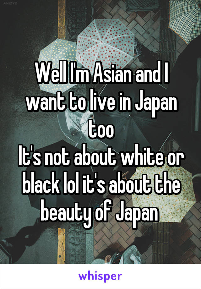 Well I'm Asian and I want to live in Japan too
It's not about white or black lol it's about the beauty of Japan 