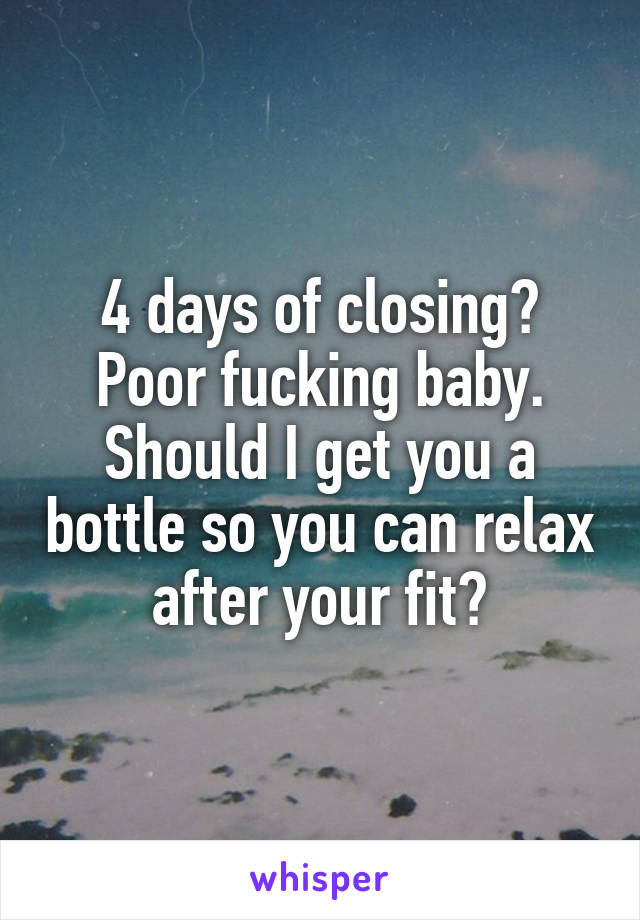 4 days of closing? Poor fucking baby. Should I get you a bottle so you can relax after your fit?