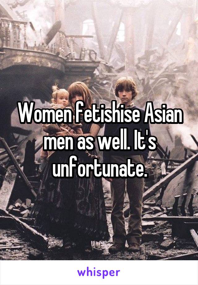 Women fetishise Asian men as well. It's unfortunate.