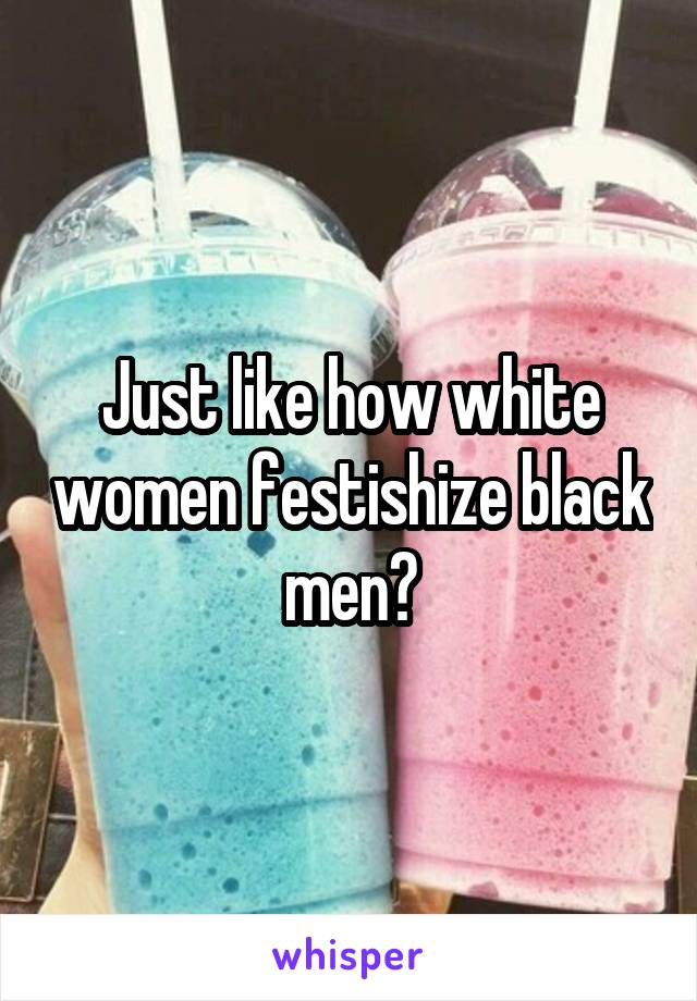 Just like how white women festishize black men?