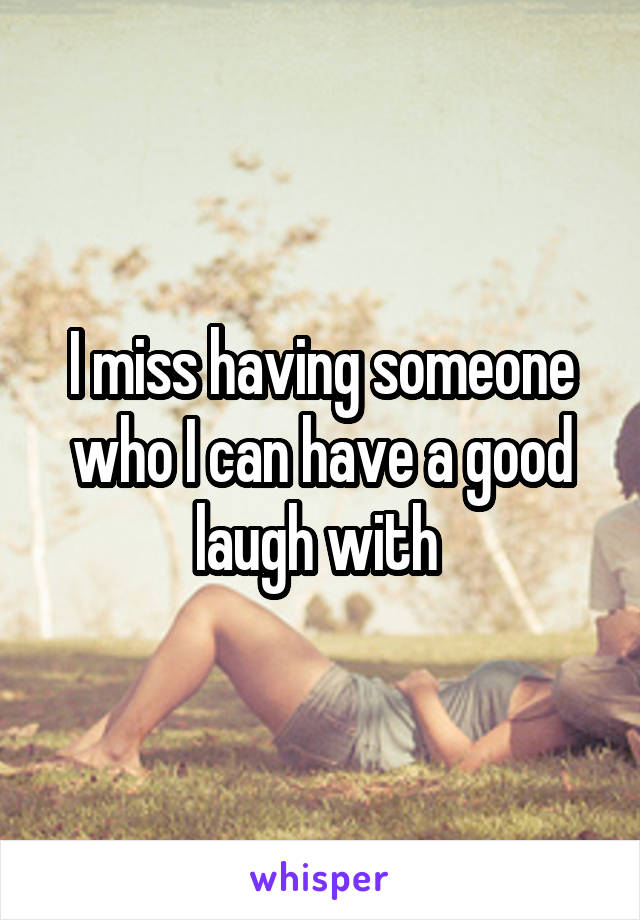 I miss having someone who I can have a good laugh with 