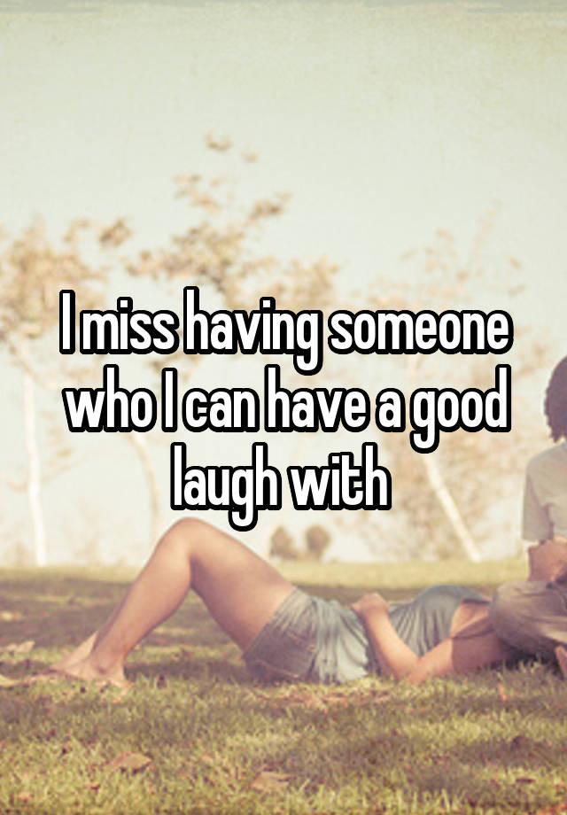 I miss having someone who I can have a good laugh with 