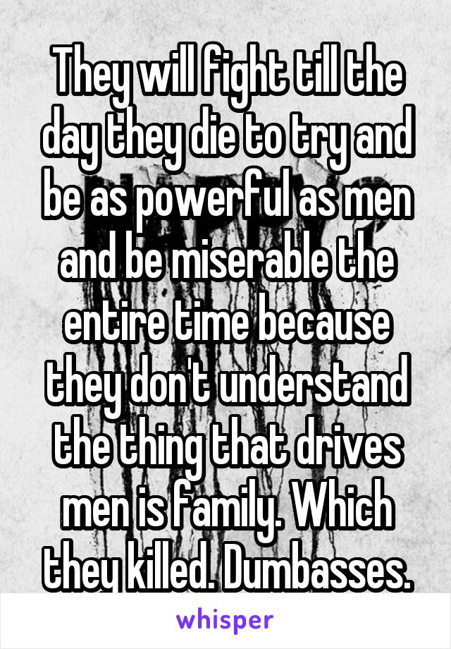 They will fight till the day they die to try and be as powerful as men and be miserable the entire time because they don't understand the thing that drives men is family. Which they killed. Dumbasses.