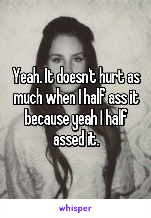 Yeah. It doesn't hurt as much when I half ass it because yeah I half assed it.