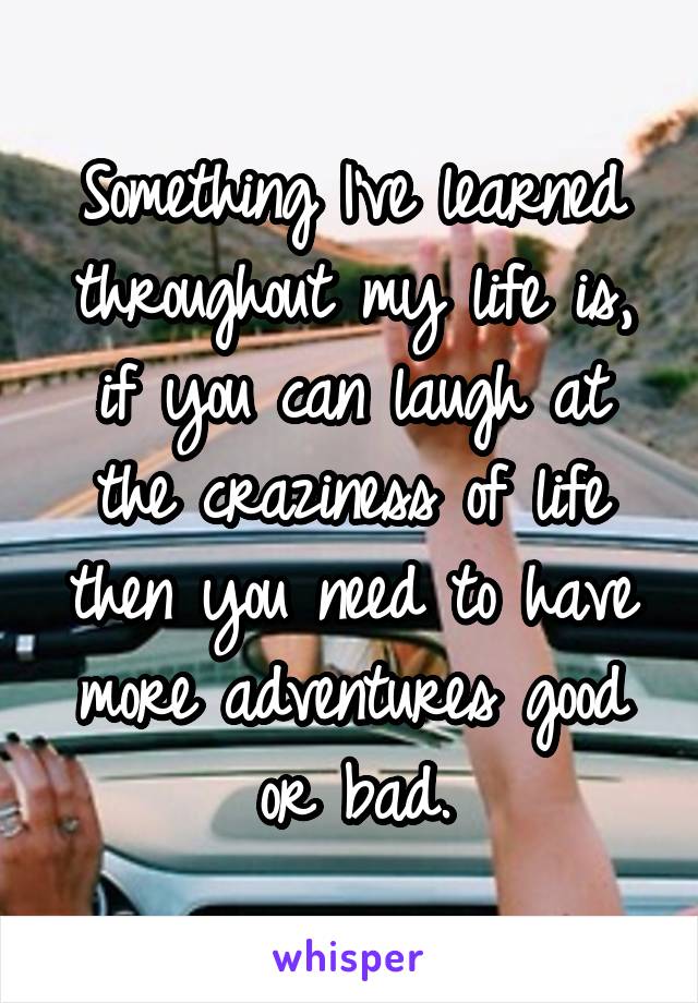 Something I've learned throughout my life is, if you can laugh at the craziness of life then you need to have more adventures good or bad.