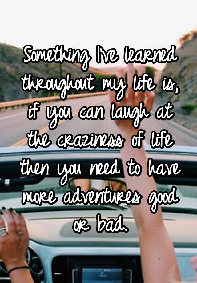 Something I've learned throughout my life is, if you can laugh at the craziness of life then you need to have more adventures good or bad.