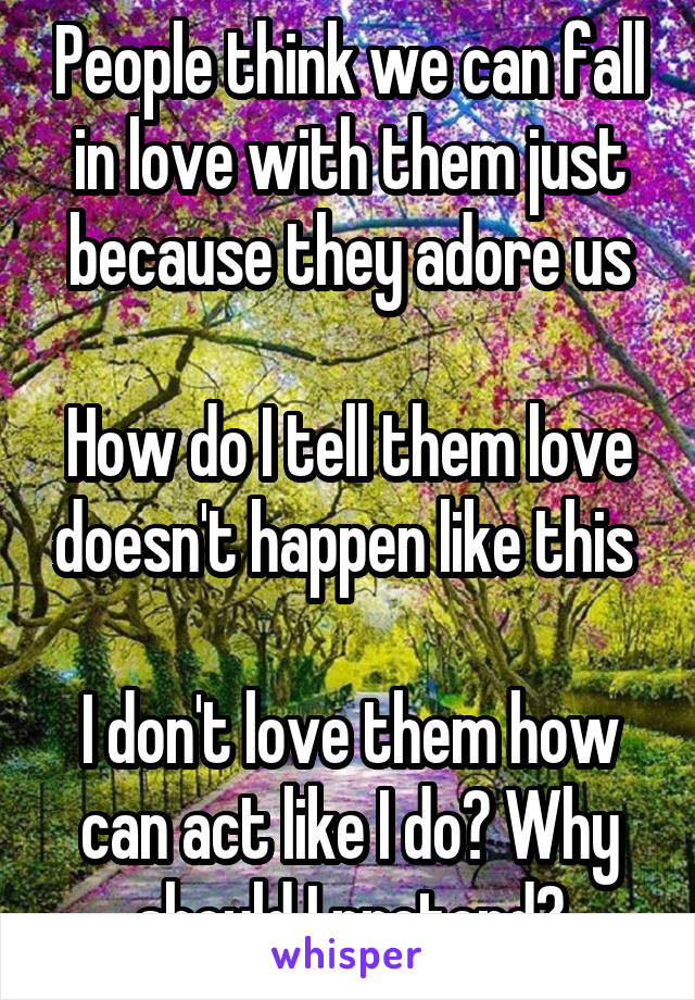 People think we can fall in love with them just because they adore us

How do I tell them love doesn't happen like this 

I don't love them how can act like I do? Why should I pretend?