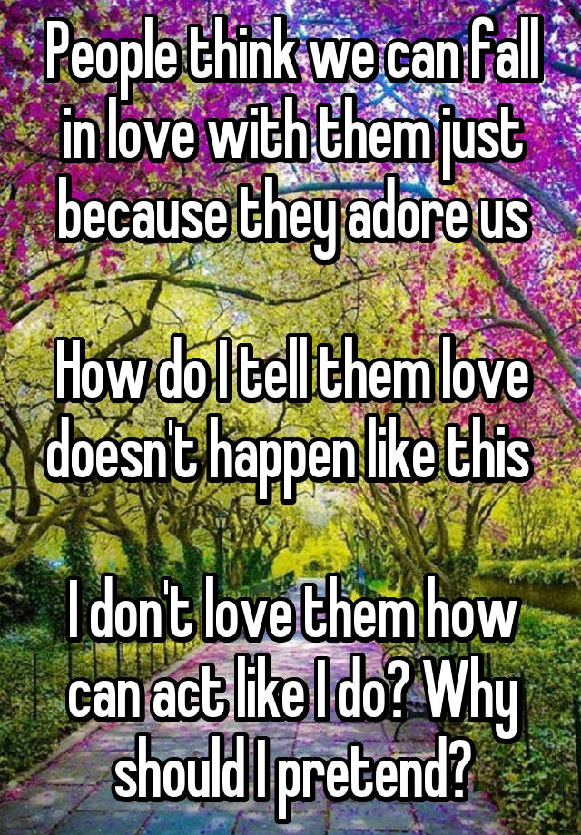 People think we can fall in love with them just because they adore us

How do I tell them love doesn't happen like this 

I don't love them how can act like I do? Why should I pretend?