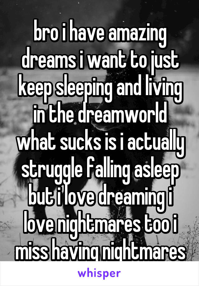 bro i have amazing dreams i want to just keep sleeping and living in the dreamworld what sucks is i actually struggle falling asleep but i love dreaming i love nightmares too i miss having nightmares