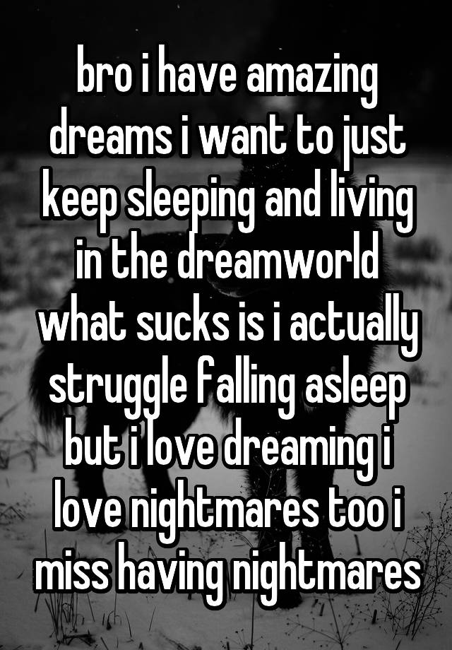 bro i have amazing dreams i want to just keep sleeping and living in the dreamworld what sucks is i actually struggle falling asleep but i love dreaming i love nightmares too i miss having nightmares