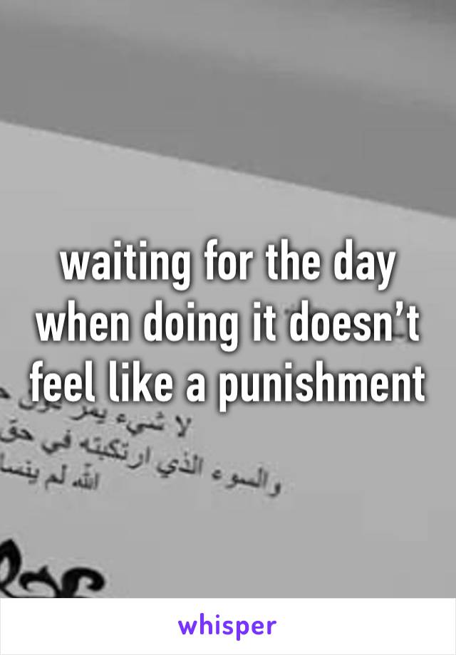 waiting for the day when doing it doesn’t feel like a punishment