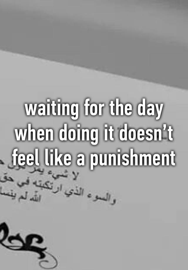 waiting for the day when doing it doesn’t feel like a punishment