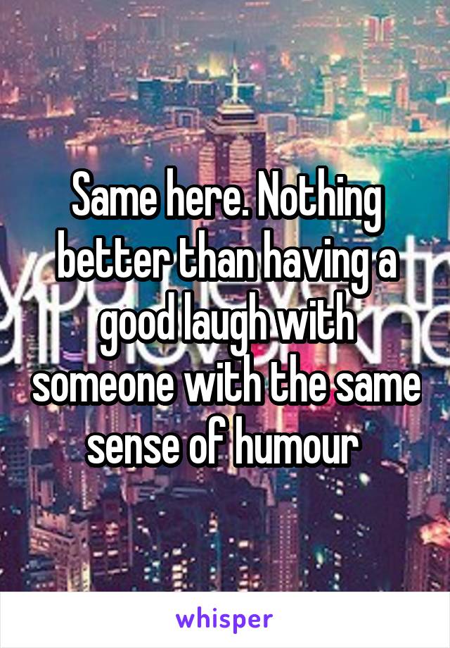 Same here. Nothing better than having a good laugh with someone with the same sense of humour 