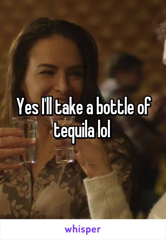 Yes I'll take a bottle of tequila lol 