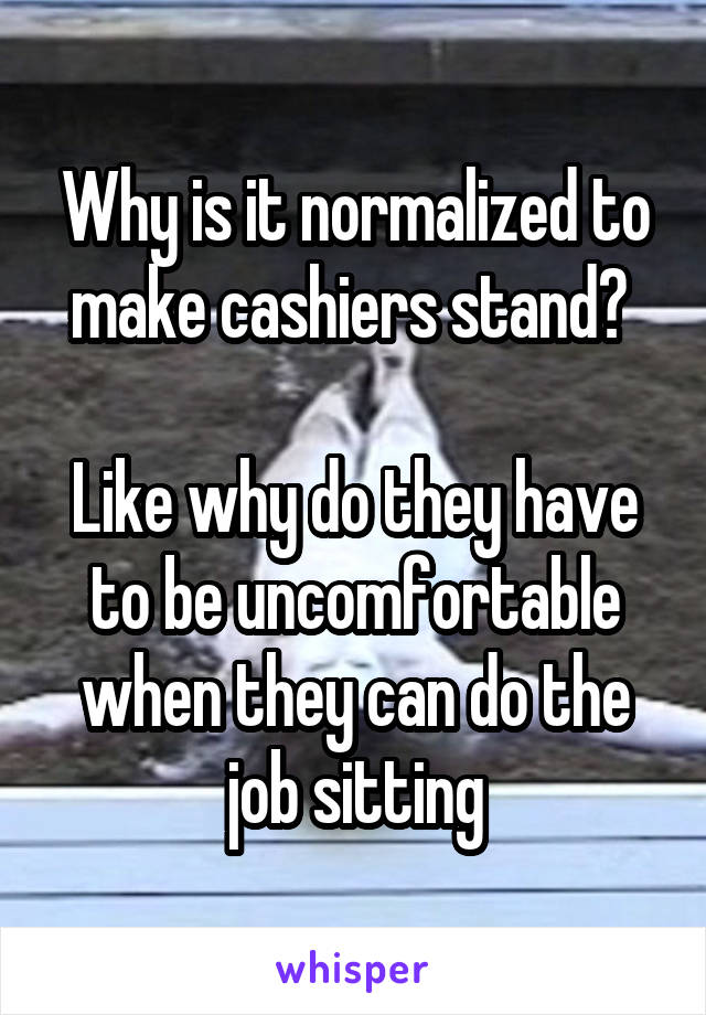 Why is it normalized to make cashiers stand? 

Like why do they have to be uncomfortable when they can do the job sitting