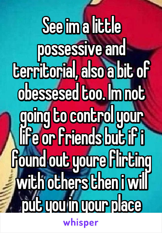 See im a little possessive and territorial, also a bit of obessesed too. Im not going to control your life or friends but if i found out youre flirting with others then i will put you in your place