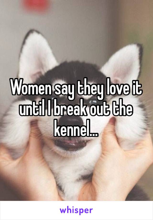 Women say they love it until I break out the kennel…