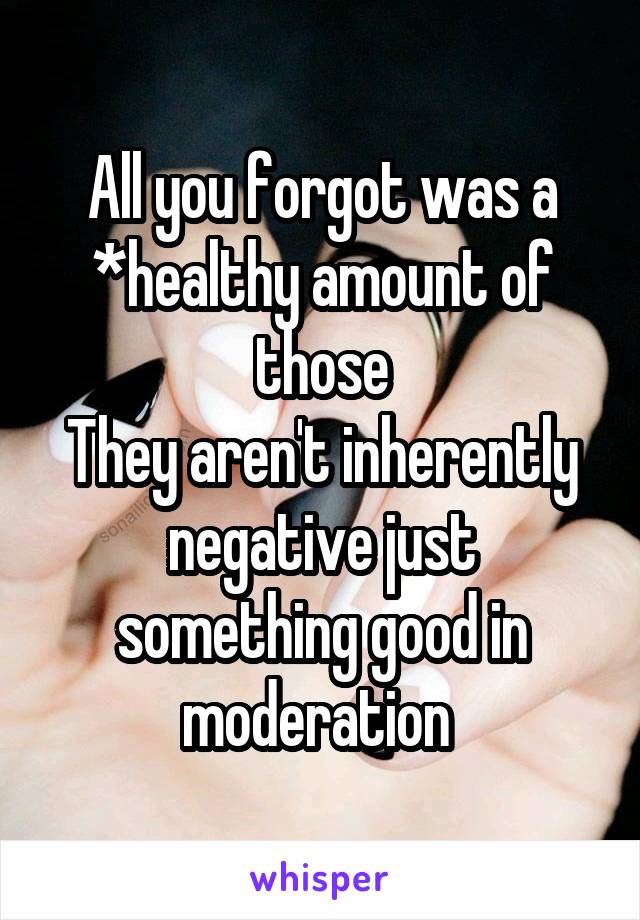 All you forgot was a *healthy amount of those
They aren't inherently negative just something good in moderation 