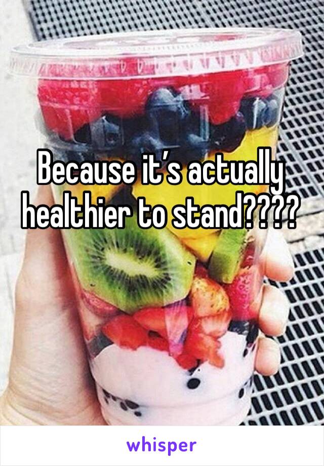 Because it’s actually healthier to stand???? 