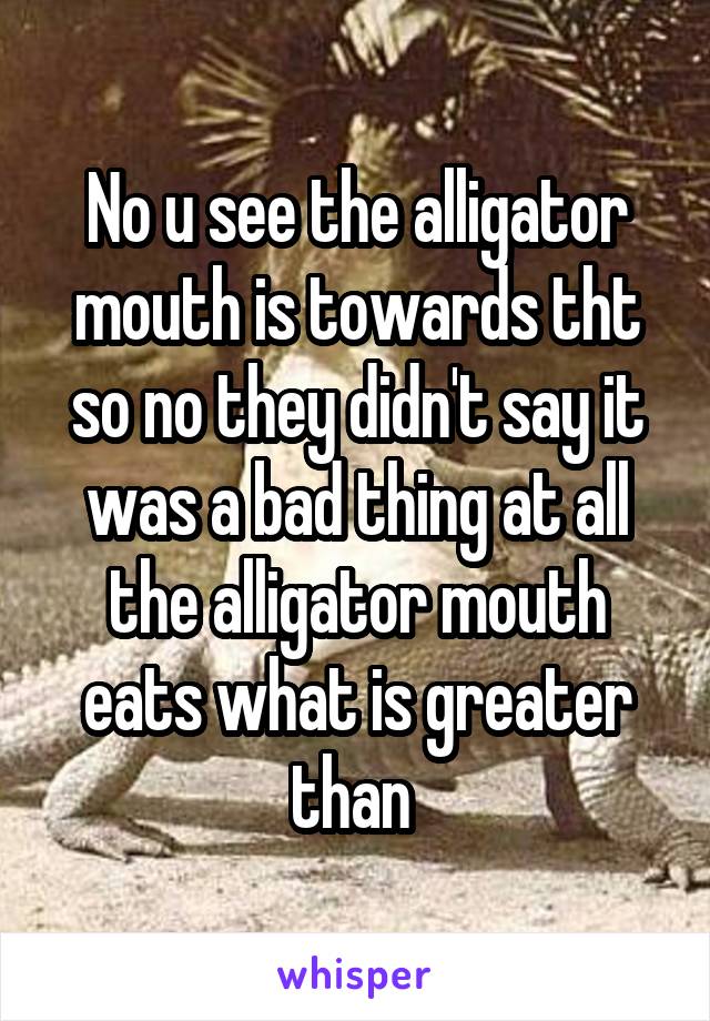 No u see the alligator mouth is towards tht so no they didn't say it was a bad thing at all the alligator mouth eats what is greater than 