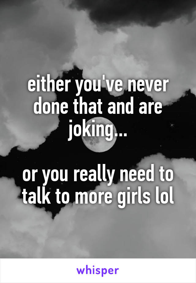 either you've never done that and are joking...

or you really need to talk to more girls lol