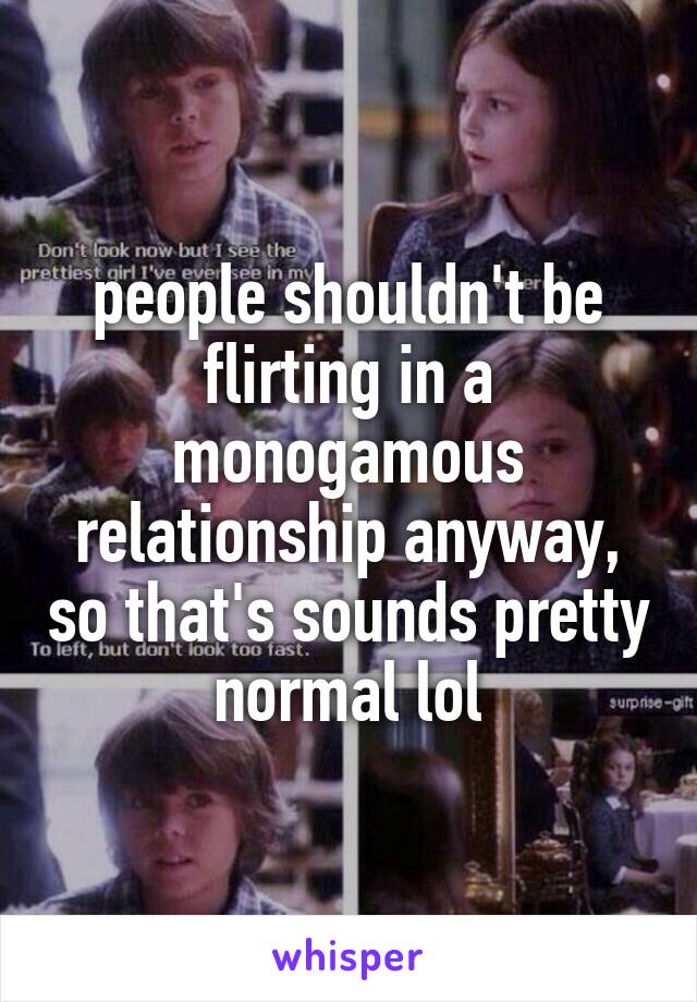 people shouldn't be flirting in a monogamous relationship anyway, so that's sounds pretty normal lol