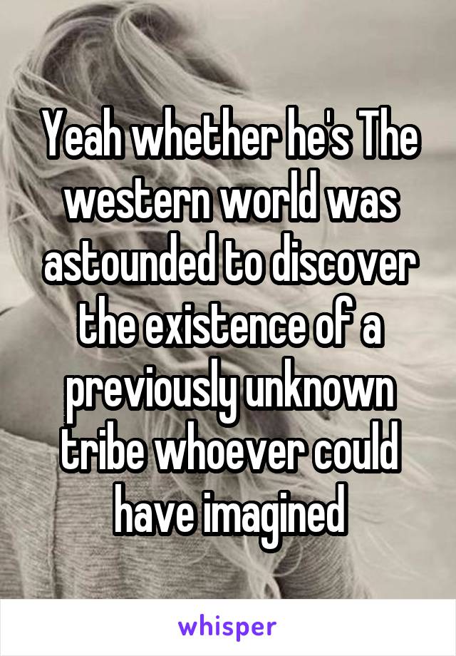 Yeah whether he's The western world was astounded to discover the existence of a previously unknown tribe whoever could have imagined