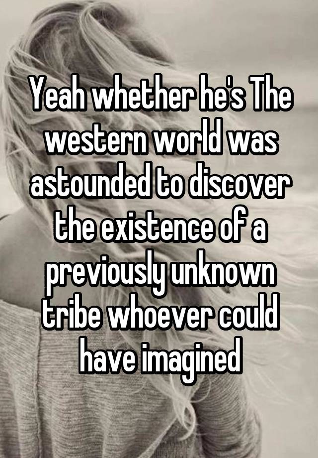 Yeah whether he's The western world was astounded to discover the existence of a previously unknown tribe whoever could have imagined