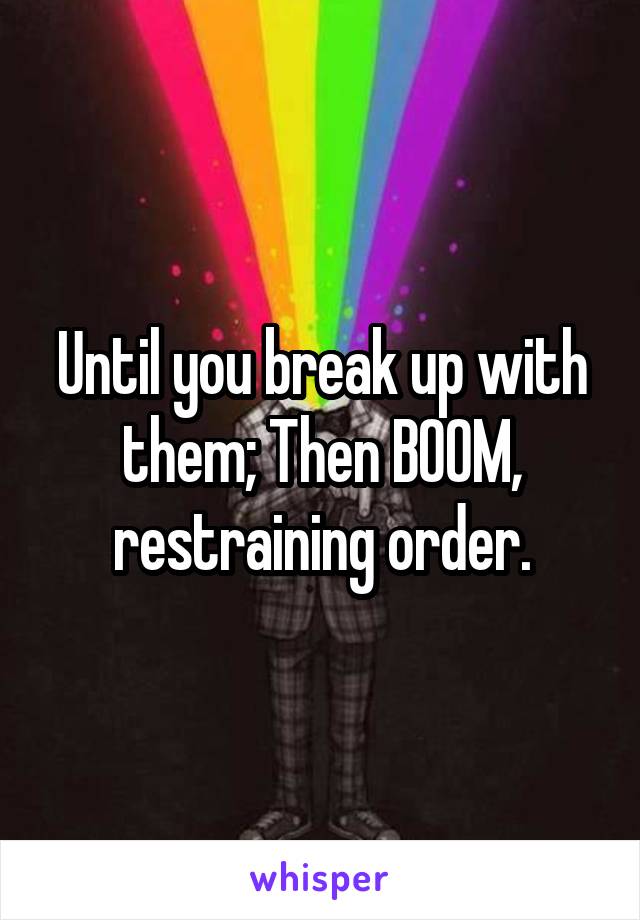 Until you break up with them; Then BOOM, restraining order.