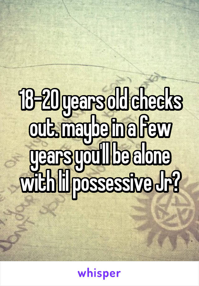 18-20 years old checks out. maybe in a few years you'll be alone with lil possessive Jr?