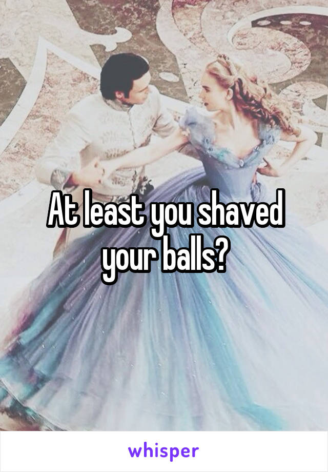 At least you shaved your balls?