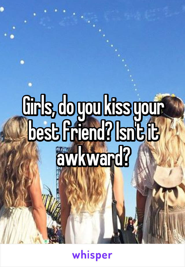 Girls, do you kiss your best friend? Isn't it awkward?