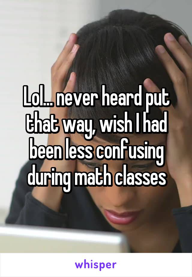 Lol... never heard put that way, wish I had been less confusing during math classes