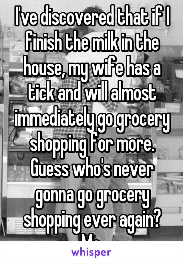 I've discovered that if I finish the milk in the house, my wife has a tick and will almost immediately go grocery shopping for more.
Guess who's never gonna go grocery shopping ever again? Me.