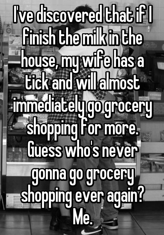 I've discovered that if I finish the milk in the house, my wife has a tick and will almost immediately go grocery shopping for more.
Guess who's never gonna go grocery shopping ever again? Me.