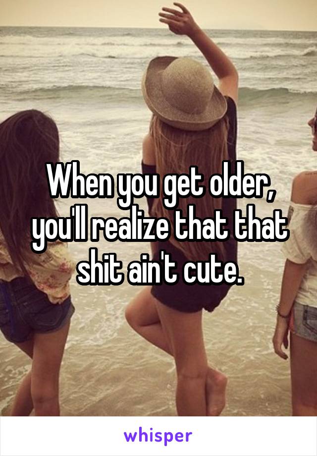 When you get older, you'll realize that that shit ain't cute.