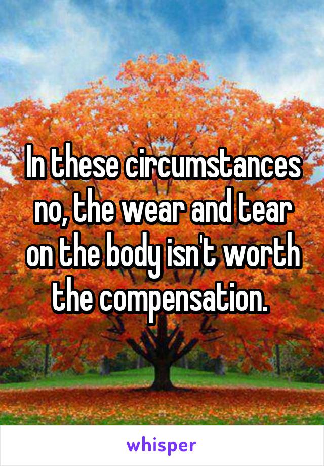 In these circumstances no, the wear and tear on the body isn't worth the compensation. 