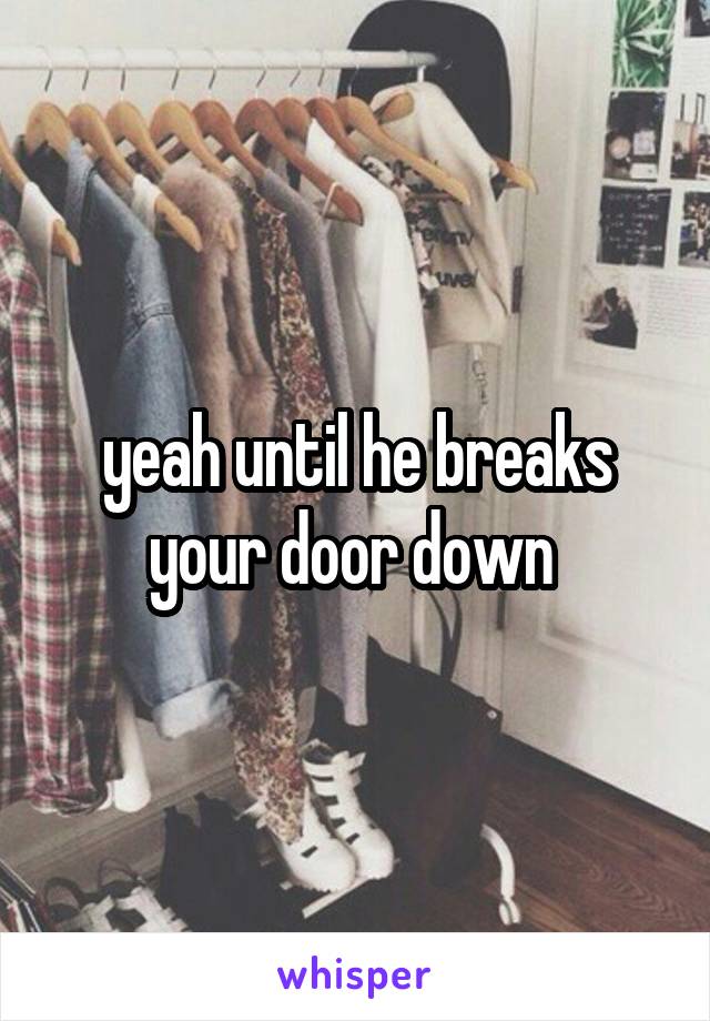 yeah until he breaks your door down 