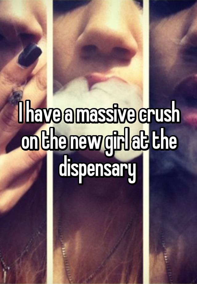 I have a massive crush on the new girl at the dispensary 